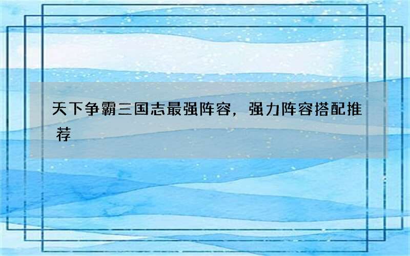 天下争霸三国志最强阵容，强力阵容搭配推荐